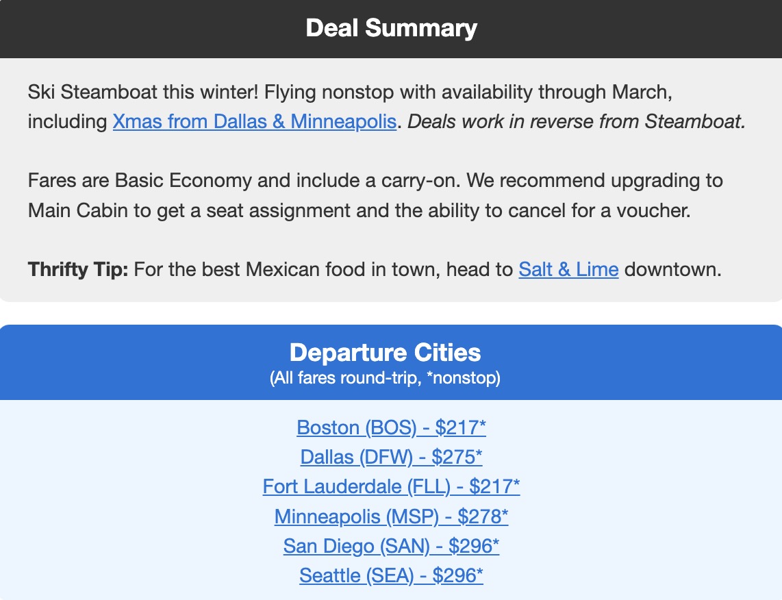 Ski Steamboat this winter! Flying nonstop with availability through March, including Xmas from Dallas & Minneapolis. Deals work in reverse from Steamboat. Fares are Basic Economy and include a carry-on. We recommend upgrading to Main Cabin to get a seat assignment and the ability to cancel for a voucher. Thrifty Tip: For the best Mexican food in town, head to Salt & Lime downtown. Departure Cities (All fares round-trip, *nonstop) Boston (BOS) - $217* Dallas (DFW) - $275* Fort Lauderdale (FLL) - $217* Minneapolis (MSP) - $278* San Diego (SAN) - $296* Seattle (SEA) -
